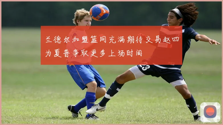 兰德尔加盟篮网充满期待交易赵四为夏普争取更多上场时间