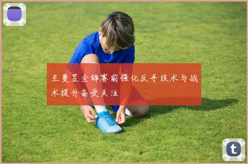 王曼昱全锦赛前强化反手技术与战术提升备受关注