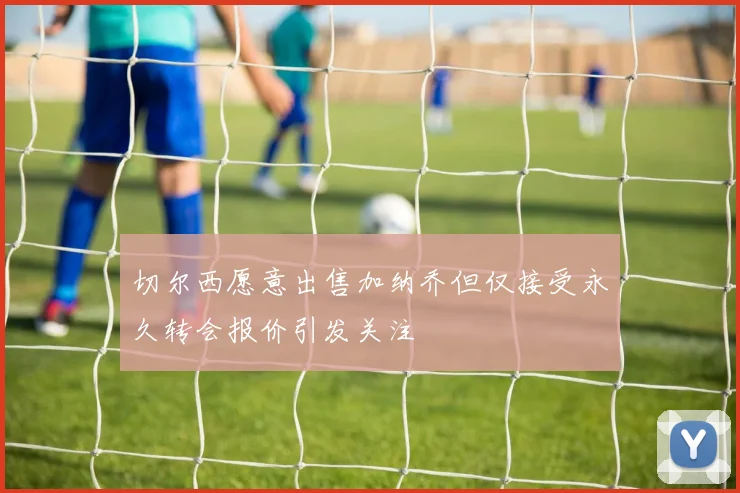 切尔西愿意出售加纳乔但仅接受永久转会报价引发关注