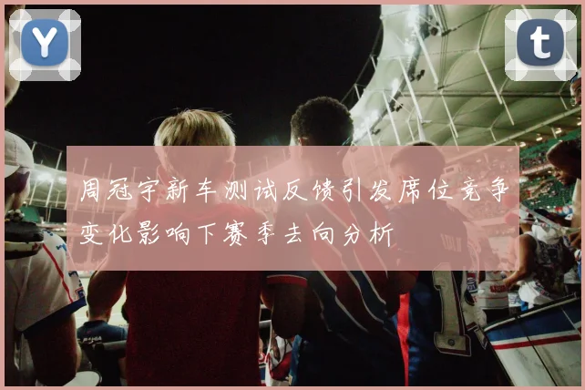 周冠宇新车测试反馈引发席位竞争变化影响下赛季去向分析