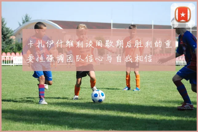 卡扎伊什维利谈间歇期后胜利的重要性强调团队信心与自我相信