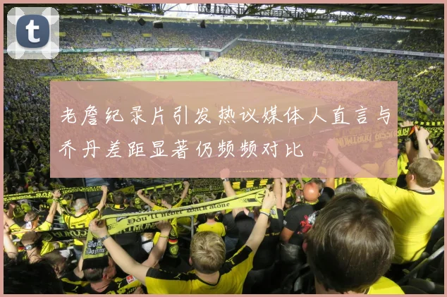 老詹纪录片引发热议媒体人直言与乔丹差距显著仍频频对比